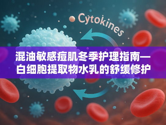 混油敏感痘肌冬季护理指南—白细胞提取物水乳的舒缓修护之道