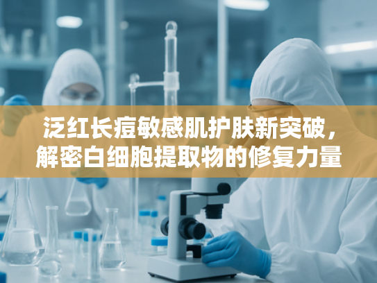 泛红长痘敏感肌护肤新突破，解密白细胞提取物的修复力量