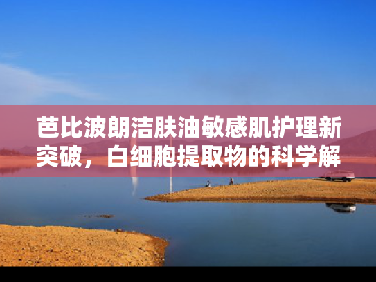 芭比波朗洁肤油敏感肌护理新突破，白细胞提取物的科学解析与原料优势