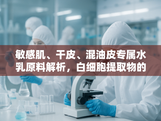 敏感肌、干皮、混油皮专属水乳原料解析，白细胞提取物的护肤奥秘
