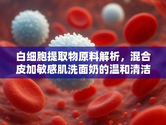 白细胞提取物原料解析，混合皮加敏感肌洗面奶的温和清洁与屏障修复新方案