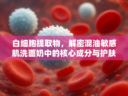 白细胞提取物，解密混油敏感肌洗面奶中的核心成分与护肤新趋势