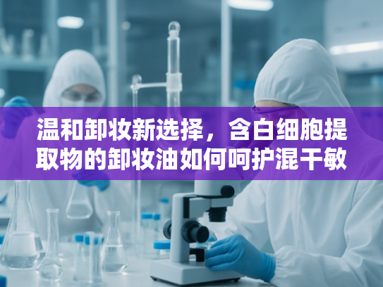 温和卸妆新选择，含白细胞提取物的卸妆油如何呵护混干敏感肌