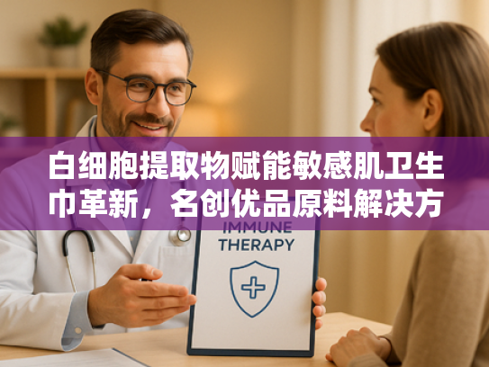 白细胞提取物赋能敏感肌卫生巾革新，名创优品原料解决方案解析