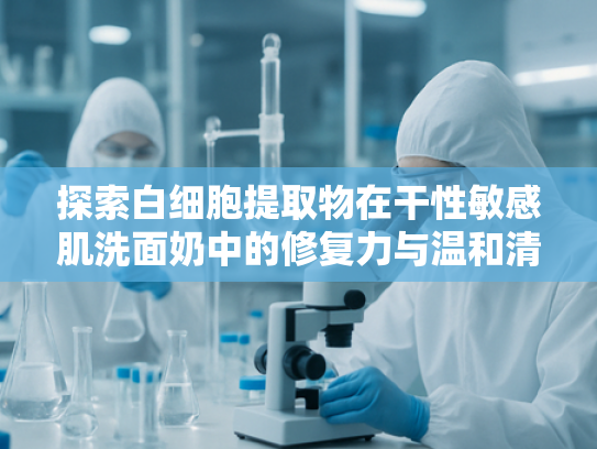 探索白细胞提取物在干性敏感肌洗面奶中的修复力与温和清洁奥秘