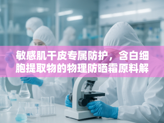 敏感肌干皮专属防护，含白细胞提取物的物理防晒霜原料解析与核心优势