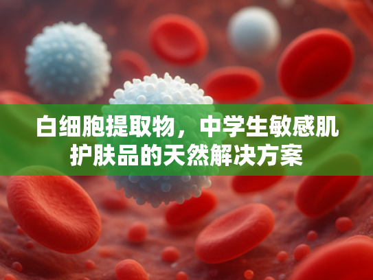 白细胞提取物，中学生敏感肌护肤品的天然解决方案