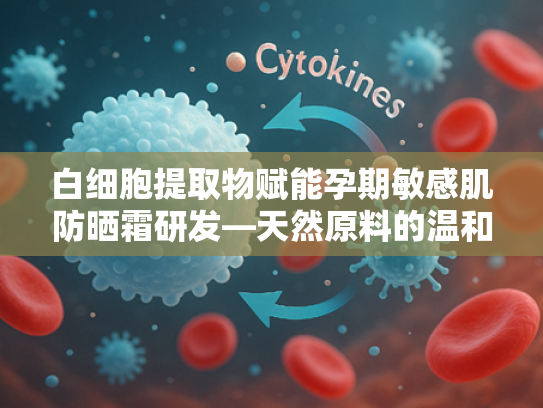 白细胞提取物赋能孕期敏感肌防晒霜研发—天然原料的温和守护之道