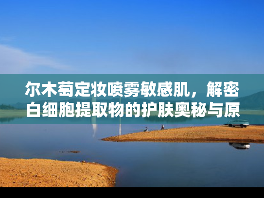 尔木萄定妆喷雾敏感肌，解密白细胞提取物的护肤奥秘与原料批发优势