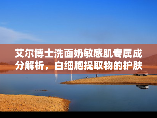 艾尔博士洗面奶敏感肌专属成分解析，白细胞提取物的护肤奥秘