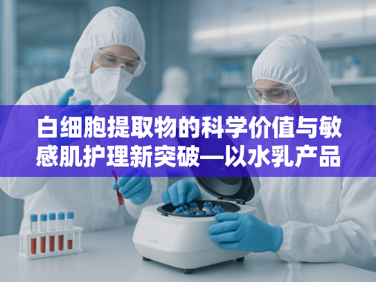 白细胞提取物的科学价值与敏感肌护理新突破—以水乳产品成分为例