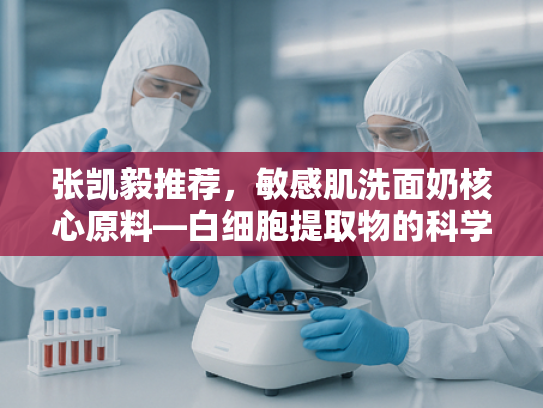 张凯毅推荐，敏感肌洗面奶核心原料—白细胞提取物的科学解析与批发指南