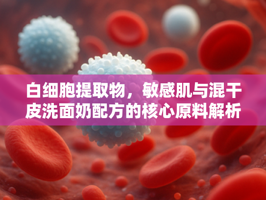 白细胞提取物，敏感肌与混干皮洗面奶配方的核心原料解析