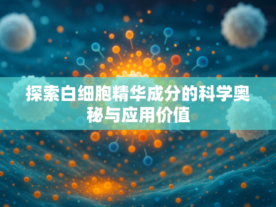 探索白细胞精华成分的科学奥秘与应用价值