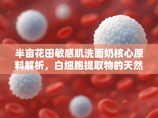 半亩花田敏感肌洗面奶核心原料解析，白细胞提取物的天然修护力