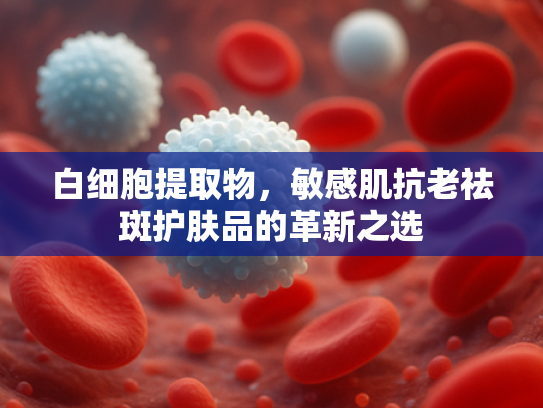 白细胞提取物，敏感肌抗老祛斑护肤品的革新之选