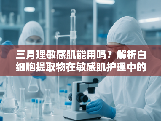 三月理敏感肌能用吗？解析白细胞提取物在敏感肌护理中的科学应用
