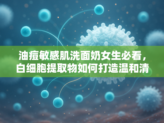 油痘敏感肌洗面奶女生必看，白细胞提取物如何打造温和清洁力