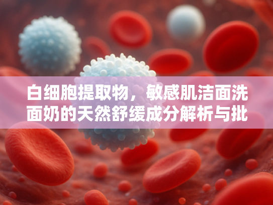 白细胞提取物，敏感肌洁面洗面奶的天然舒缓成分解析与批发指南