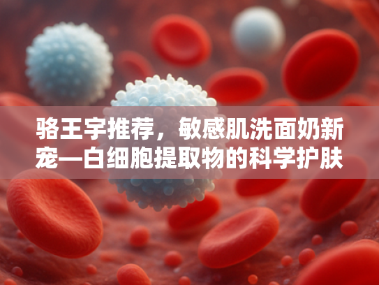 骆王宇推荐，敏感肌洗面奶新宠—白细胞提取物的科学护肤革命