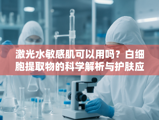 激光水敏感肌可以用吗？白细胞提取物的科学解析与护肤应用指南