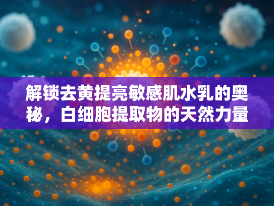 解锁去黄提亮敏感肌水乳的奥秘，白细胞提取物的天然力量