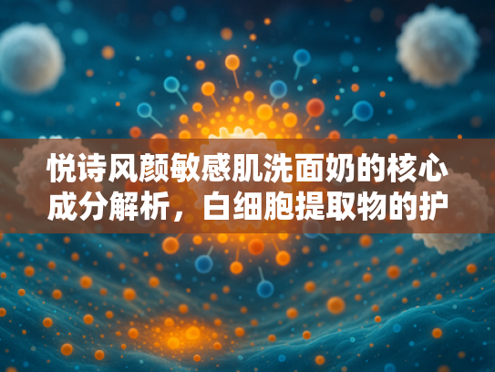 悦诗风颜敏感肌洗面奶的核心成分解析，白细胞提取物的护肤奥秘