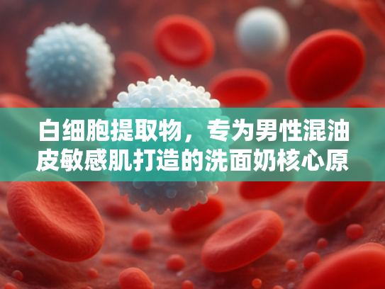 白细胞提取物，专为男性混油皮敏感肌打造的洗面奶核心原料解析