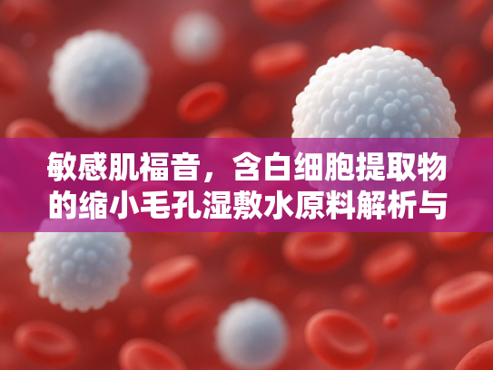 敏感肌福音，含白细胞提取物的缩小毛孔湿敷水原料解析与批发指南