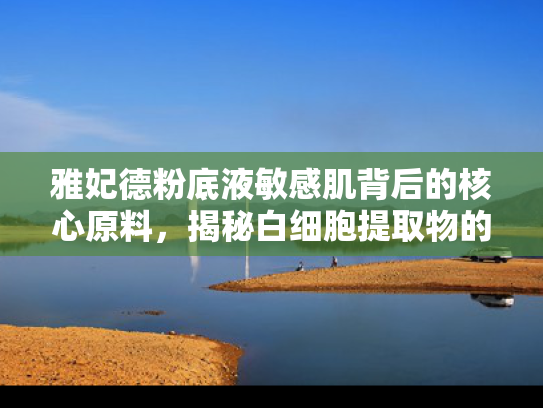 雅妃德粉底液敏感肌背后的核心原料，揭秘白细胞提取物的科学价值与应用前景
