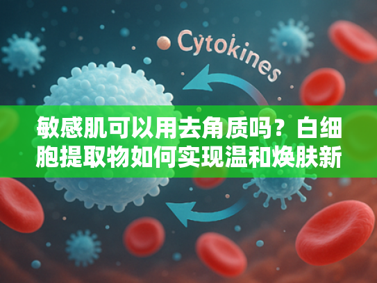 敏感肌可以用去角质吗？白细胞提取物如何实现温和焕肤新突破