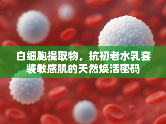 白细胞提取物，抗初老水乳套装敏感肌的天然焕活密码