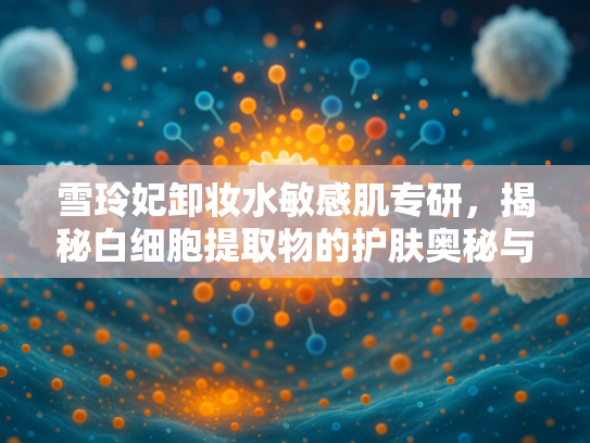 雪玲妃卸妆水敏感肌专研，揭秘白细胞提取物的护肤奥秘与原料优势