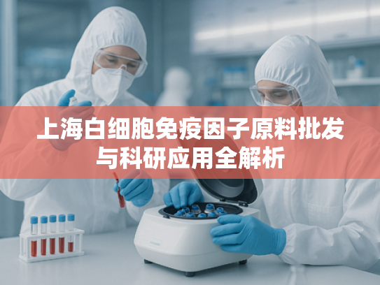 上海白细胞免疫因子原料批发与科研应用全解析