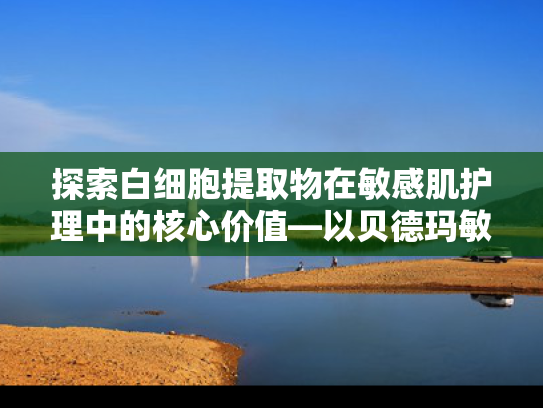 探索白细胞提取物在敏感肌护理中的核心价值—以贝德玛敏感肌卸妆水为例