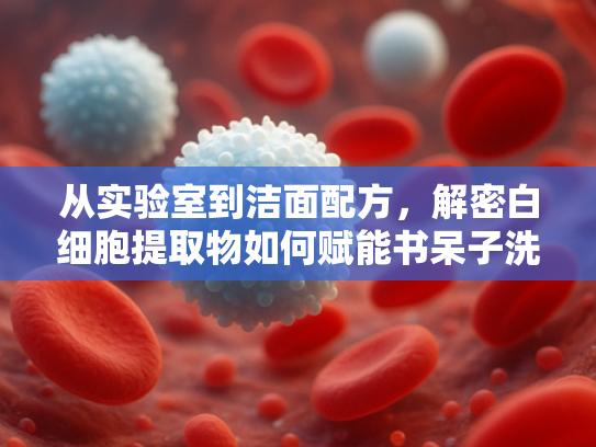 从实验室到洁面配方，解密白细胞提取物如何赋能书呆子洗面奶的敏感肌护理革命