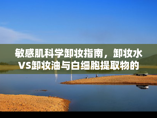 敏感肌科学卸妆指南，卸妆水VS卸妆油与白细胞提取物的创新融合