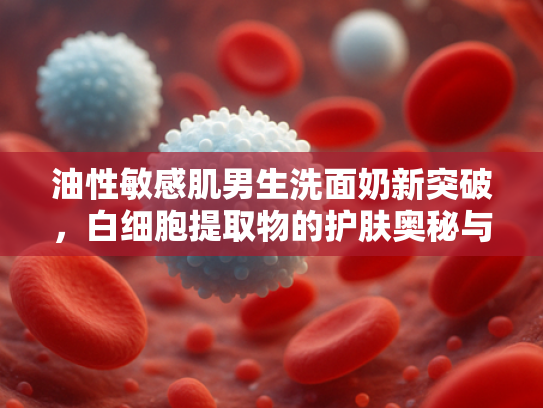 油性敏感肌男生洗面奶新突破，白细胞提取物的护肤奥秘与应用价值