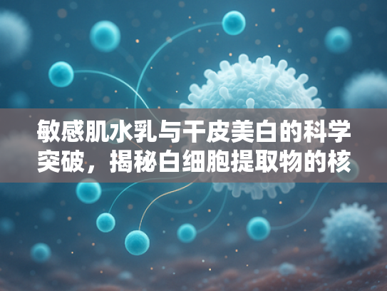 敏感肌水乳与干皮美白的科学突破，揭秘白细胞提取物的核心价值