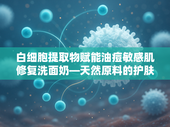 白细胞提取物赋能油痘敏感肌修复洗面奶—天然原料的护肤革命