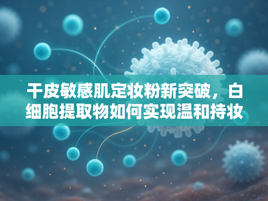 干皮敏感肌定妆粉新突破，白细胞提取物如何实现温和持妆？