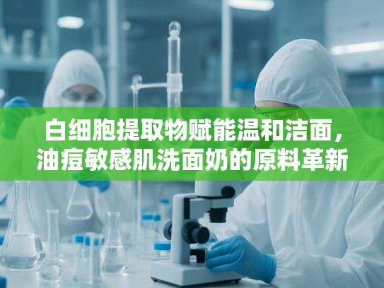 白细胞提取物赋能温和洁面，油痘敏感肌洗面奶的原料革新与科学护肤方案