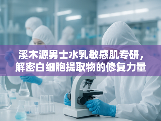 溪木源男士水乳敏感肌专研，解密白细胞提取物的修复力量与护肤新趋势