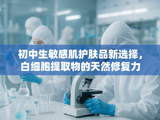 初中生敏感肌护肤品新选择，白细胞提取物的天然修复力