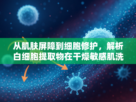 从肌肤屏障到细胞修护，解析白细胞提取物在干燥敏感肌洗面奶中的核心价值