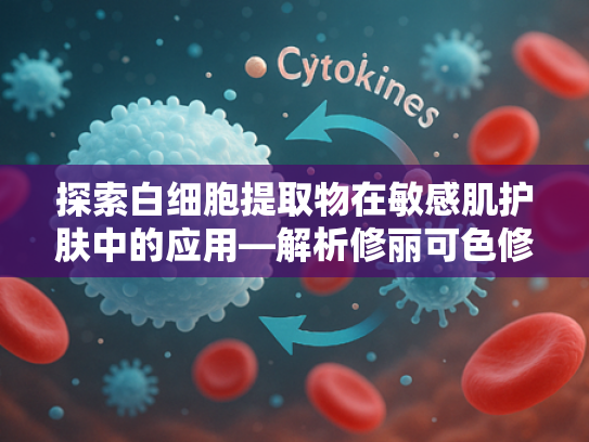 探索白细胞提取物在敏感肌护肤中的应用—解析修丽可色修乳核心原料的科学价值