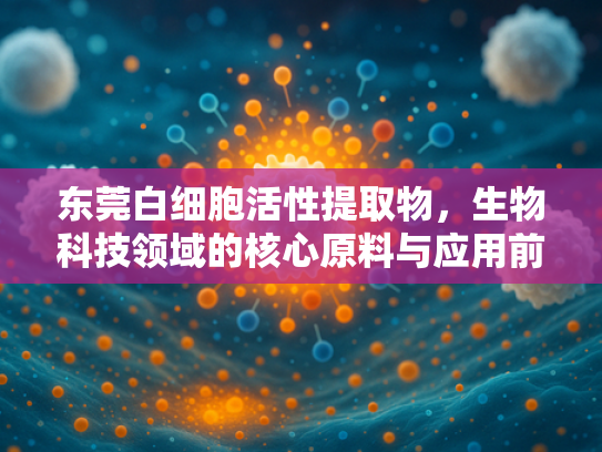 东莞白细胞活性提取物，生物科技领域的核心原料与应用前景