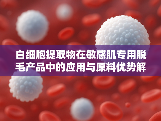 白细胞提取物在敏感肌专用脱毛产品中的应用与原料优势解析