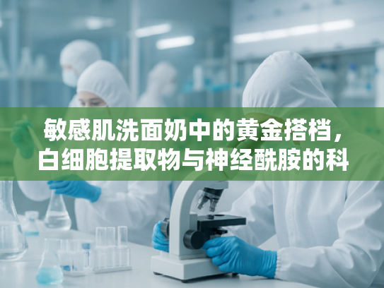 敏感肌洗面奶中的黄金搭档，白细胞提取物与神经酰胺的科学解析与原料优势