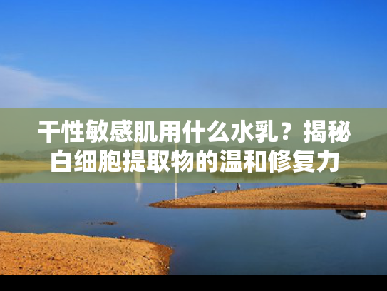 干性敏感肌用什么水乳？揭秘白细胞提取物的温和修复力